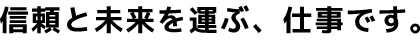 信頼と未来を運ぶ、仕事です。